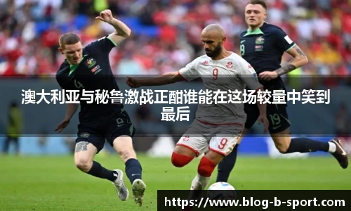 澳大利亚与秘鲁激战正酣谁能在这场较量中笑到最后