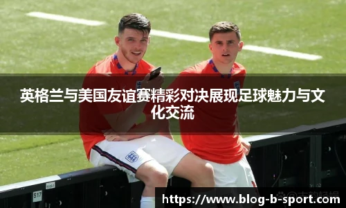 英格兰与美国友谊赛精彩对决展现足球魅力与文化交流